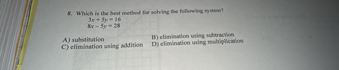 Which is the best method for solving the following system?
3x+5y=16
8x-5y=28
A) substitution B) elimination using subtraction
C) elimination using addition D) elimination using multiplication