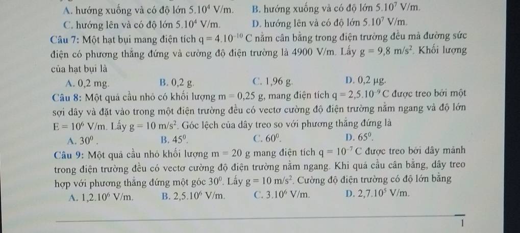 A. hướng xuống và có độ lớn 5.10^4V/m. B. hướng xuống và có độ lớn 5.10^7V/m.
C. hướng lên và có độ lớn 5.10^4V/m. D. hướng lên và có độ lớn 5.10^7V/m.
Câu 7: Một hạt bụi mang điện tích q=4.10^(-10)C nằm cân bằng trong điện trường đều mà đường sức
điện có phương thắng đứng và cường độ điện trường là 4900 V/m. Lấy g=9,8m/s^2 Khối lượng
của hạt bụi là
A. 0,2 mg. B. 0,2 g. C. 1,96 g. D. 0,2 µg.
Câu 8: Một quả cầu nhỏ có khối lượng m=0,25g;, mang điện tích q=2,5.10^(-9)C được treo bởi một
sợi dây và đặt vào trong một điện trường đều có vectơ cường độ điện trường nằm ngang và độ lớn
E=10^6V/m. Lấy g=10m/s^2. Góc lệch của dây treo so với phương thắng đứng là
A. 30^0. B. 45°. C. 60^0. D. 65°.
Câu 9: Một quả cầu nhỏ khối lượng m=20 g mang điện tích q=10^(-7)C được treo bởi dây mảnh
trong điện trường đều có vectơ cường độ điện trường nằm ngang. Khi quá cầu cân bằng, dây treo
hợp với phương thắng đứng một góc 30°. Lấy g=10m/s^2 Cường độ điện trường có độ lớn bằng
A. 1,2.10^6V/m. B. 2,5.10^6V/m. C. 3.10^6V/m. D. 2,7.10^5V/m.
1