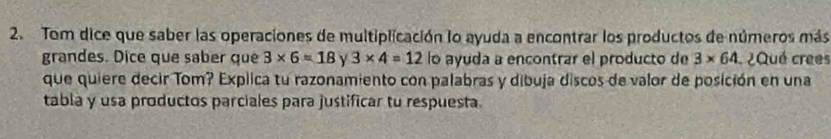 Tom dice que saber las operaciones de multiplicación lo ayuda a encontrar los productos de números más 
grandes. Dice que saber que 3* 6=18 Y 3* 4=12 lo ayuda a encontrar el producto de 3* 64 ¿Qué crees 
que quiere decir Tom? Explica tu razonamiento con palabras y dibuja discos de valor de posición en una 
tabla y usa productos parciales para justificar tu respuesta.