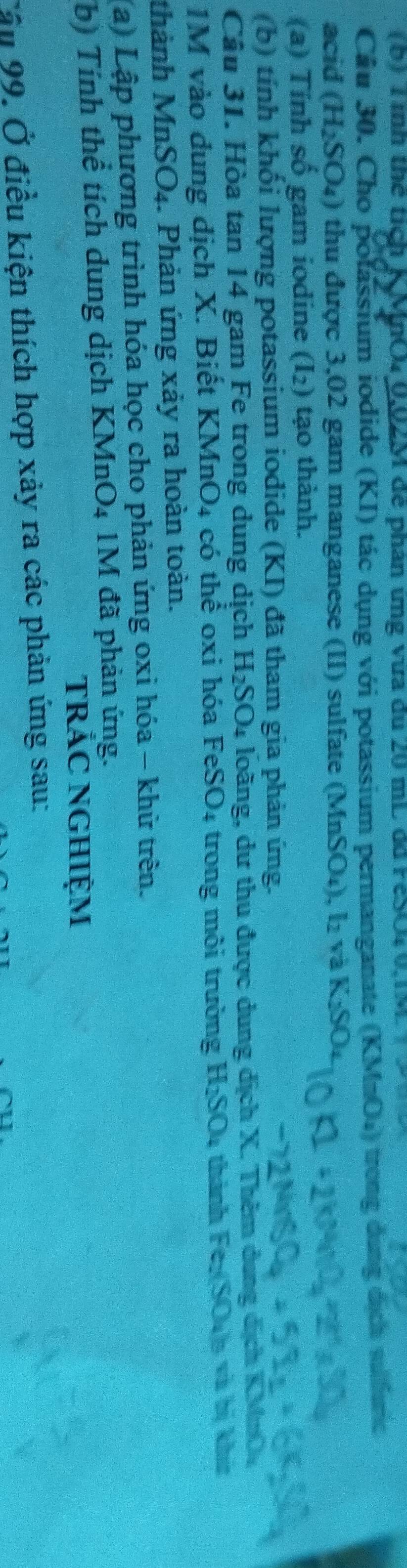 ình thể tích K MnO40, 02M để phân ứng vừa đu 20 mL dã FeSO40, 1M
Câu 30. Cho polassium iodide (KI) tác dụng với potassium permanganate (KMnOu) trong dụng dịch sulfurc 
acid (H_2SO_4) 0 thu được 3,02 gam manganese (II) sulfate (MnSO₄), l₂ và K_2SO_4
(a) Tính số gam iodine (I_2) tạo thành. 
(b) tính khối lượng potassium iodide (KI) đã tham gia phản ứng. 
Câu 31. Hòa tan 14 gam Fe trong dung dịch H_2SO 4 loàng, dư thu được dung dịch X. Thêm dung dịch KMnOu
1M vào dung dịch X. Biết KMnO₄ có thể oxi hóa FeSO₄ trong môi trường H₂SO4 thành Fex(SO₄6 và bị khi 
thành Mn: SO_4. Phản ứng xảy ra hoàn toàn. a 
(a) Lập phương trình hóa học cho phản ứng oxi hóa - khử trên. 
(b) Tính thể tích dung dịch KMnO4 1M đã phản ứng. 
trắC NGHiệm 
Cầu 99, Ở điều kiện thích hợp xảy ra các phản ứng sau: