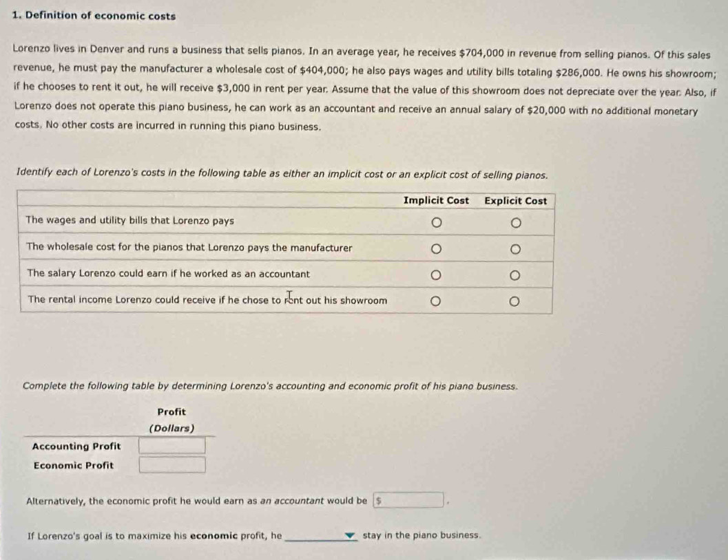 Definition of economic costs 
Lorenzo lives in Denver and runs a business that sells pianos. In an average year, he receives $704,000 in revenue from selling pianos. Of this sales 
revenue, he must pay the manufacturer a wholesale cost of $404,000; he also pays wages and utility bills totaling $286,000. He owns his showroom; 
if he chooses to rent it out, he will receive $3,000 in rent per year. Assume that the value of this showroom does not depreciate over the year. Also, if 
Lorenzo does not operate this piano business, he can work as an accountant and receive an annual salary of $20,000 with no additional monetary 
costs. No other costs are incurred in running this piano business. 
Identify each of Lorenzo's costs in the following table as either an implicit cost or an explicit cost of selling pianos. 
Complete the following table by determining Lorenzo's accounting and economic profit of his piano business. 
Alternatively, the economic profit he would earn as an accountant would be $
If Lorenzo's goal is to maximize his economic profit, he _stay in the piano business.