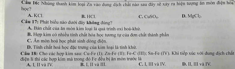 Nhúng thanh kim loại Zn vào dung dịch chất nào sau đây sẽ xảy ra hiện tượng ăn mòn điện hóa
học?
A. KCl. B. HCl. C. CuSO_4. D. MgCl_2. 
Câu 17: Phát biểu nào dưới đây không đúng?
A. Bản chất của ăn mòn kim loại là quá trình oxi hoá-khử.
B. Hợp kim có nhiều tính chất hóa học tương tự của đơn chất thành phần
C. Ăn mòn hoá học phát sinh dòng điện.
D. Tính chất hoá học đặc trưng của kim loại là tính khử.
Câu 18: Cho các hợp kim sau: Cu-Fe (I); Zn-Fe (II); Fe-C (III); Sn-Fe (IV). Khi tiếp xúc với dung dịch chất
điện li thì các hợp kim mà trong đó Fe đều bị ăn mòn trước là
A. I, II và IV. B. I, II và III. C. I, III và IV. D. II, III và IV.