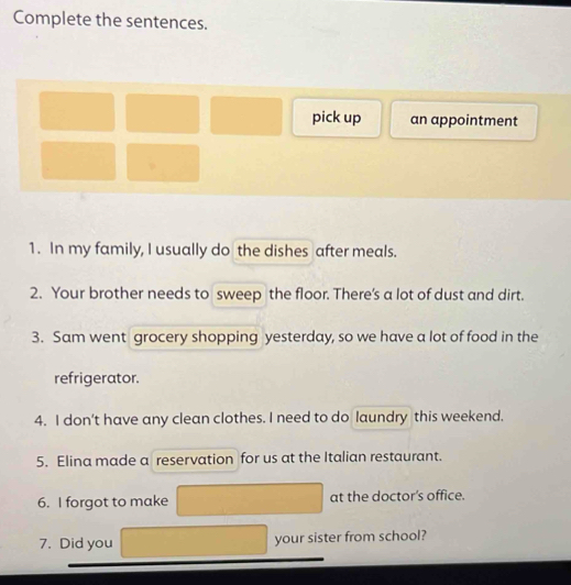 Complete the sentences. 
pick up an appointment 
1. In my family, I usually do the dishes after meals. 
2. Your brother needs to sweep the floor. There's a lot of dust and dirt. 
3. Sam went grocery shopping yesterday, so we have a lot of food in the 
refrigerator. 
4. I don't have any clean clothes. I need to do laundry this weekend. 
5. Elina made a reservation for us at the Italian restaurant. 
6. I forgot to make at the doctor’s office. 
7. Did you your sister from school?