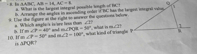 In △ ABC, AB=14, AC=8. 
a. What is the largest integral possible length of BC? 
b. Arrange the angles in ascending order if BC has the largest integral value 
9. Use the figure at the right to answer the questions below. 
a. Which angle/s is/are less than ∠ 2 ? 
b. If m∠ P=40° and m∠ PQR=50° , what is m∠ 2
10. If m∠ P=50° and m∠ 2=100° , what kind of triangle P
is △ PQR ?