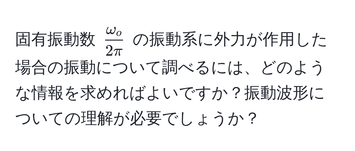 固有振動数 $ omega_o/2π $ の振動系に外力が作用した場合の振動について調べるには、どのような情報を求めればよいですか？振動波形についての理解が必要でしょうか？