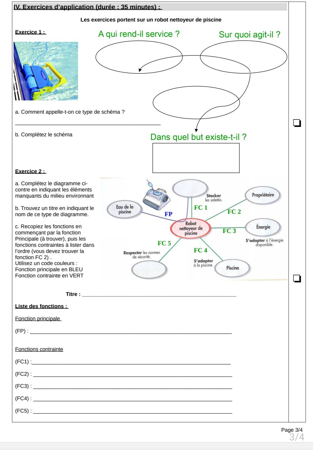 Exercices d'application (durée : 35 minutes) :
Les exercices portent sur un robot nettoyeur de piscine
Exercice 1 : A qui rend-il service ? Sur quoi agit-il ?
a. Comment appelle-t-on ce type de schéma ?
_
b. Complétez le schéma
Dans quel but existe-t-il ?
Exercice 2 :
a. Complétez le diagramme ci-
contre en indiquant les élément
manquants du milieu environnan
b. Trouvez un titre en indiquant 
nom de ce type de diagramme.
c. Recopiez les fonctions en
commençant par la fonction
Principale (à trouver), puis les 
fonctions contraintes à lister dan
l’ordre (vous devez trouver la 
fonction FC2)
Utilisez un code couleurs :
Fonction principale en BLEU 
Fonction contrainte en VERT
Titre :_
Liste des fonctions :
Fonction principale
(FP) :_
Fonctions contrainte
_ (FC1):
_ (FC2):
_ (FC3):
(FC4): _
(FC5): _
Page 3/4
3/4