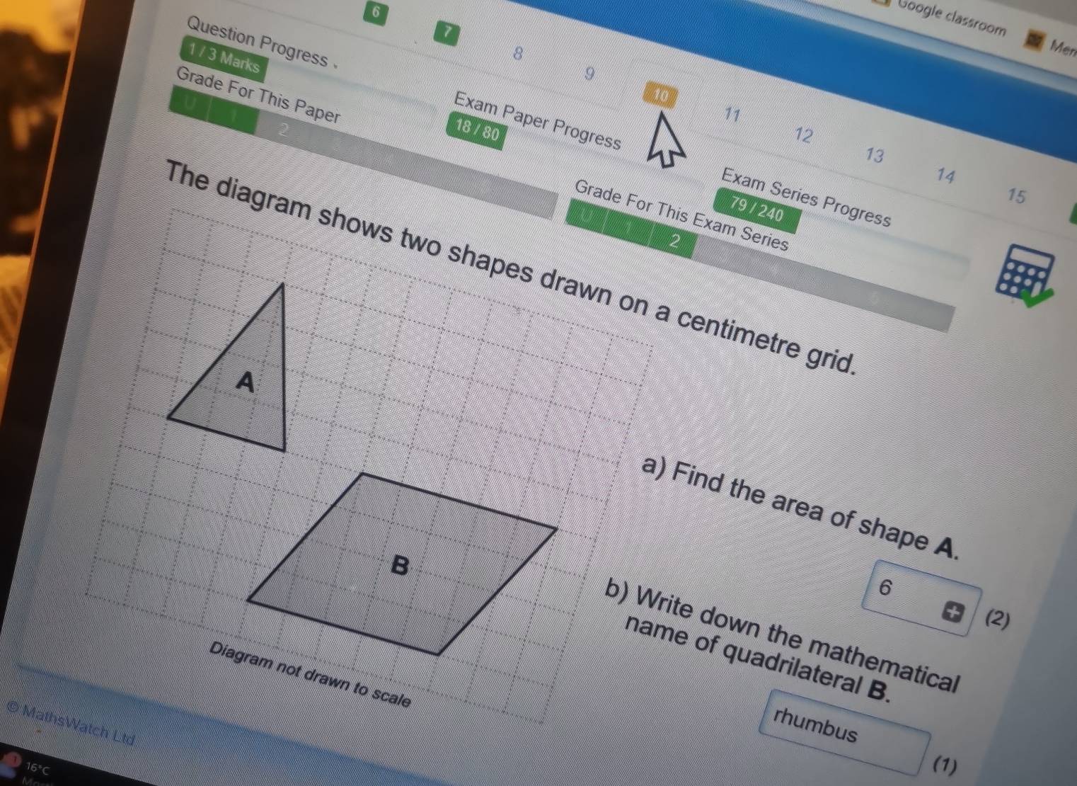 Google classroom 
7 
8 
Men 
1 / 3 Marks 
9 
Question Progress Exam Paper Progress 
11 
18 / 80
12
13
Grade For This Paper Grade For This Exam Series
14
15
Exam Series Progress 
79 / 240 
The diagram shows two shapes drawn on a centimetre grid 
a) Find the area of shape A. 
6 
(2) 
b) Write down the mathematical 
name of quadrilateral B. 
Diagram not drawn to scale 
rhumbus 
MathsWatch Ltd 
16°C (1)