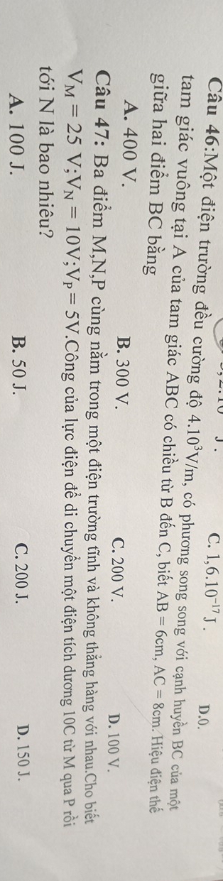 C. 1,6.10^(-17)J. D. 0.
Câu 46:Một điện trường đều cường độ 4.10^3V/m , có phương song song với cạnh huyền BC của một
tam giác vuông tại A của tam giác ABC có chiều từ B đến C, biết AB=6cm, AC=8cm
giữa hai điểm BC bằng Hiệu điện thế
A. 400 V. B. 300 V. C. 200 V. D. 100 V.
Câu 47: Ba điểm M, N, P cùng nằm trong một điện trường tĩnh và không thẳng hàng với nhau.Cho biết
V_M=25V; V_N=10V; V_P=5V.Công của lực điện để di chuyển một điện tích dương 10C từ M qua P rồi
tới N là bao nhiêu?
A. 100 J. B. 50 J. C. 200 J. D. 150 J.