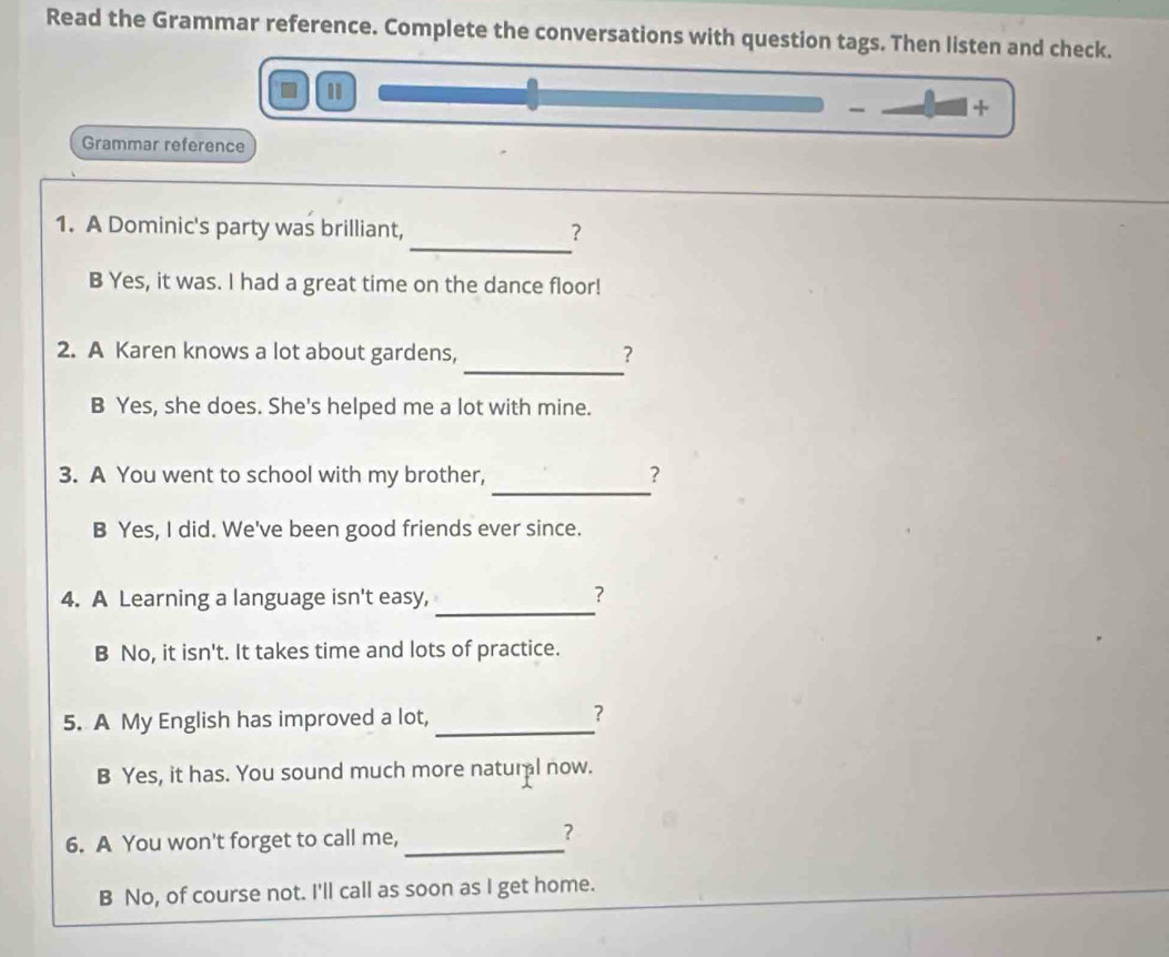 Read the Grammar reference. Complete the conversations with question tags. Then listen and check.
- +
Grammar reference
_
1. A Dominic's party was brilliant, ？
B Yes, it was. I had a great time on the dance floor!
_
2. A Karen knows a lot about gardens, ？
B Yes, she does. She's helped me a lot with mine.
_
3. A You went to school with my brother, ?
B Yes, I did. We've been good friends ever since.
_
4. A Learning a language isn't easy, ？
B No, it isn't. It takes time and lots of practice.
5. A My English has improved a lot, _？
B Yes, it has. You sound much more natural now.
6. A You won't forget to call me,_
?
B No, of course not. I'll call as soon as I get home.