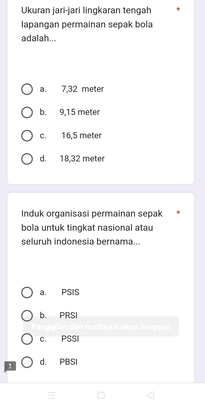 Ukuran jari-jari lingkaran tengah *
lapangan permainan sepak bola
adalah...
a. 7,32 meter
b. 9,15 meter
c. 16,5 meter
d. 18,32 meter
Induk organisasi permainan sepak *
bola untuk tingkat nasional atau
seluruh indonesia bernama...
a. PSIS
b. PRSI
n notifikasi akan bergetar
c. PSSI
! d. PBSI