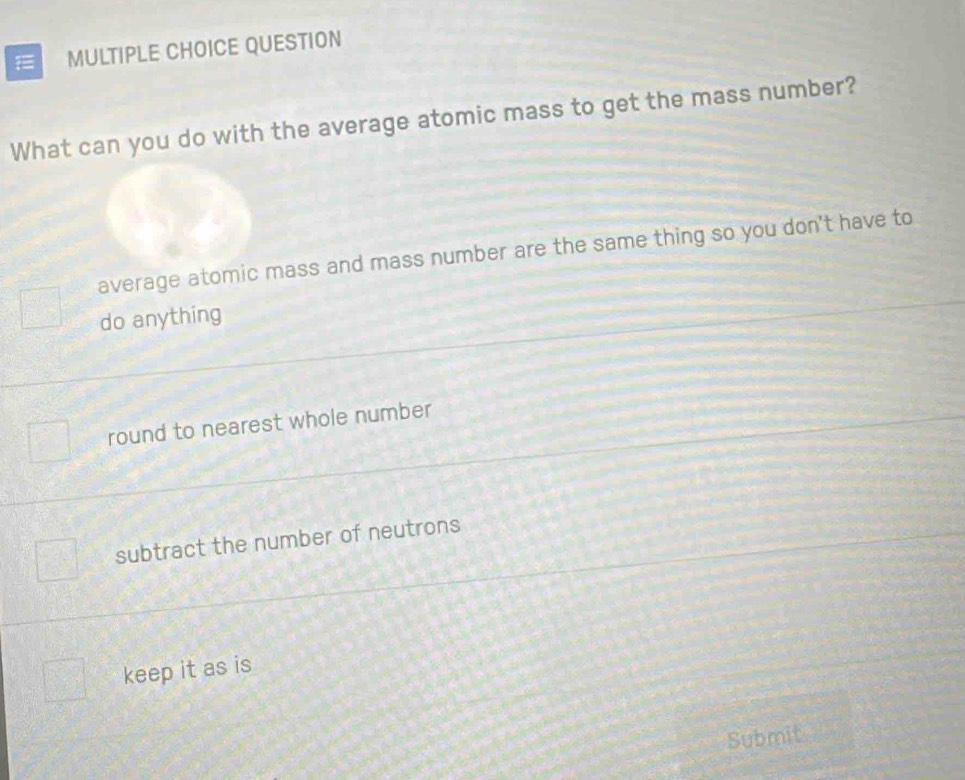 QUESTION
What can you do with the average atomic mass to get the mass number?
average atomic mass and mass number are the same thing so you don't have to
do anything
round to nearest whole number
subtract the number of neutrons
keep it as is
Submit