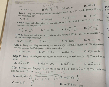 D. NH=1.
NH. NH=9.
PH
A. NH=1. B. NH=1. a
của đoạn thắng EC. Câu 6, Trong mặt phẳng tọa độ Oxy, cho hai điểm E(-2;-8) và C(-4;-4). Tim tọa độ trung 4
y a
Cã
A. (1;-2). B. (-3;-6). C. (-6;-12). D. (-5;-4). dú
Câu 7. Trong mặt phẳng Oxy, cho tam giác DBC có D(-3;-3),B(0;1) và C(-7;-5) Tìm t
trọng tâm của tam giác DBC. (- 10/3 ;- 7/3 ). D. (-5;- 7/2 ). C
A. (- 5/2 ;- 7/4 ). B. (-10;-7). C.
cá
Câu 8. Trong mật phẳng tọa độ Oxy, cho hai điểm A(3:1) và H(-6;-2) 1. Tìm tọa độ điểm P sa
A và P đổi xứng nhau qua H. P(-15;-5). C
A. P(-11;-10). B. P(15;5). C. P(-22;3). D.
Câu 9. Trong mặt phẳng tọa độ Oxy, cho ba điểm A(3;1),N(4;10) và H(6;-9). Tìm tọa độ để
sao cho tam giác ANK nhận H(6;-9) làm trọng tâm.
A. K(11;-38). B. K(-11:38). C. K(2;-30). D. K(14;-43).
Câu 10, Trong mặt phẳng tọa độ Oxy, cho hai véctơ vector m=(-6;5) và vector b=(-1:0) , Tính tích vô ha
vector m.vector b.
A. vector m.vector b=-35. B. vector m.vector b=-30. C. vector m.vector b=6. D. vector m.vector b=-5.
Câu 11. Trong mặt phẳng tọa độ Oxy, cho hai véc-tơ vector a=(-1;1) và vector b=(2;0). Tính cosin củ
giữa hai véc-tơ vector avvector avector b
A. cos (vector a,vector b)= 1/sqrt(2) .
B. cos (vector a,vector b)= 1/2 .
C. cos (vector a,vector b)=- sqrt(2)/2 .
D. cos (vector a,vector b)=-frac 1.