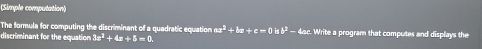 (Simple computation) 
The formula for computing the discriminant of a quadratic equation ax^2+bx+c=0 isb^2- 4ac. Write a program that computes and displays the 
discriminant for the equation 3x^2 +4x+5=0