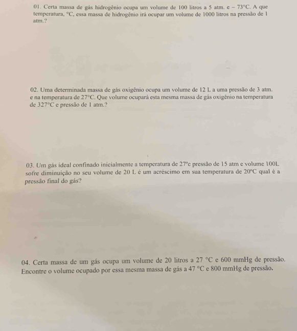 Certa massa de gás hidrogênio ocupa um volume de 100 litros a 5 atm. c -73°C. A que 
temperatura, ^circ C essa massa de hidrogênio irá ocupar um volume de 1000 litros na pressão de 1
atm.? 
02. Uma determinada massa de gás oxigênio ocupa um volume de 12 L a uma pressão de 3 atm. 
e na temperatura de 27°C. Que volume ocupará esta mesma massa de gás oxigênio na temperatura 
de 327°C e pressão de 1 atm.? 
03. Um gás ideal confinado inicialmente a temperatura de 27°c pressão de 15 atm e volume 100L
sofre diminuição no seu volume de 20 L é um acréscimo em sua temperatura de 20°C qual é a 
pressão final do gás? 
04. Certa massa de um gás ocupa um volume de 20 litros a 27°C e 600 mmHg de pressão. 
Encontre o volume ocupado por essa mesma massa de gás a 47°C e 800 mmHg de pressão.