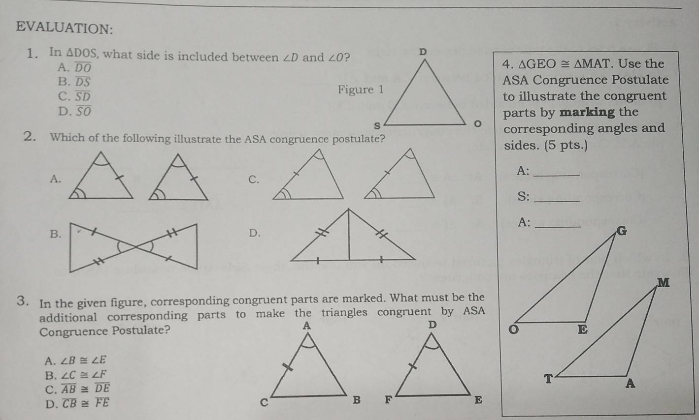 EVALUATION:
1. In △ DOS , what side is included between ∠ D and ∠ O ?
4. △ GEO≌ △ MAT
A. overline DO. Use the
B. overline DS ASA Congruence Postulate
Figure 1
C. overline SD to illustrate the congruent
D. overline SO
parts by marking the
corresponding angles and
2. Which of the following illustrate the ASA congruence postulate?
sides. (5 pts.)
A.
A:_
C.
S:_
D.
3. In the given figure, corresponding congruent parts are marked. What must be the
additional corresponding parts to make the triangles congruent by ASA
Congruence Postulate?
A. ∠ B≌ ∠ E
B. ∠ C≌ ∠ F
C. overline AB≌ overline DE

D. overline CB≌ overline FE