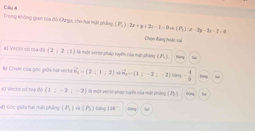 Trong không gian tọa độ Ozyz, cho hai mặt phầng (P_1):2x+y+2z-1=0 và (P_2):x-2y-2z-7=0
Chọn đúng hoặc sai 
a) Vectơ có tọa độ ( 2;2;1) là một vectơ pháp tuyến của mặt phảng (P_1). Đúng Sai 
b) Côsin của góc giữa hai vecto vector n_1=(2;1;2) và vector n_2=(1;-2;-2) bāng - 4/9 . Đứng Sai 
c) Vectơ có toạ độ (1 ； - 2 ；- 2) là một vectơ pháp tuyến của mặt phảng (P_2). Đúng Sai 
d) Góc giữa hai mặt phầng (P_1) và (P_2) bāng || 6°. Đứng Sai