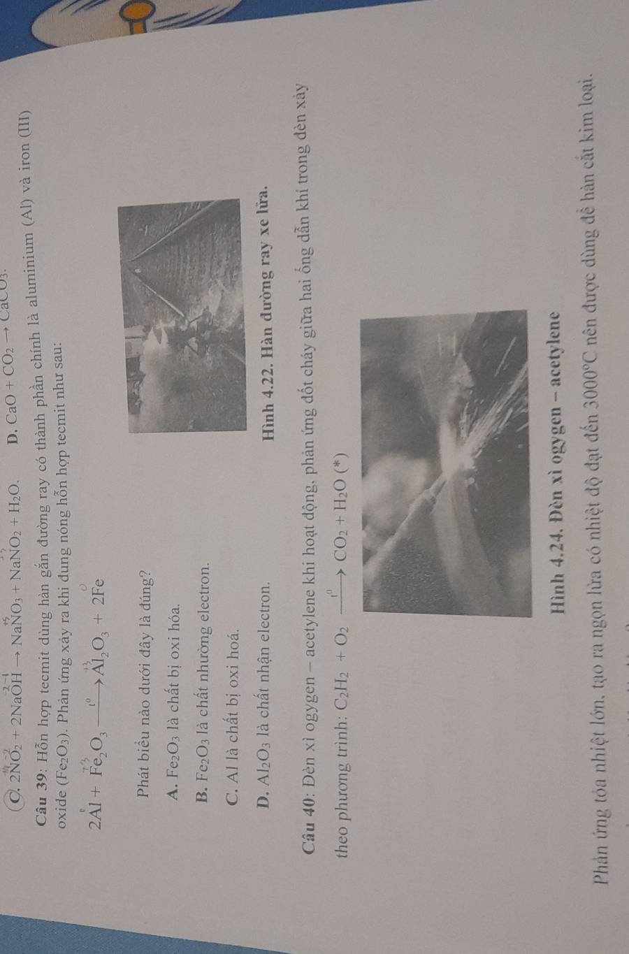 C. 2NO₂ + 2NaOH → NaNO₃ + NaNO₂ + H₂O. D. CaO+CO_2to CaCO_3
Câu 39: Hỗn hợp tecmit dùng hàn gắn đường ray có thành phần chính là aluminium (Al) và iron (III)
oxide (Fe_2O_3). Phản ứng xảy ra khi đung nóng hỗn hợp tecmit như sau:
2Al+Fe_2O_3xrightarrow i^0Al_2O_3+2Fe
Phát biểu nào dưới đây là đúng?
A. Fe_2O_3 là chất bị oxi hóa.
B. Fe_2O_3 là chất nhường electron.
C. Al là chất bị oxi hoá.
D. Al_2O_3 là chất nhận electron.
Hình 4.22. Hàn đường ray xe lữa.
Câu 40: Đèn xì ogygen - acetylene khi hoạt động, phản ứng đốt cháy giữa hai ống dẫn khí trong đèn xảy
theo phương trình: C_2H_2+O_2xrightarrow f^0CO_2+H_2O(*)
Hình 4.24. Đèn xì ogygen - acetylene
Phản ứng tỏa nhiệt lớn, tạo ra ngọn lửa có nhiệt độ đạt đến 3000°C nên được dùng đề hàn cắt kim loại.