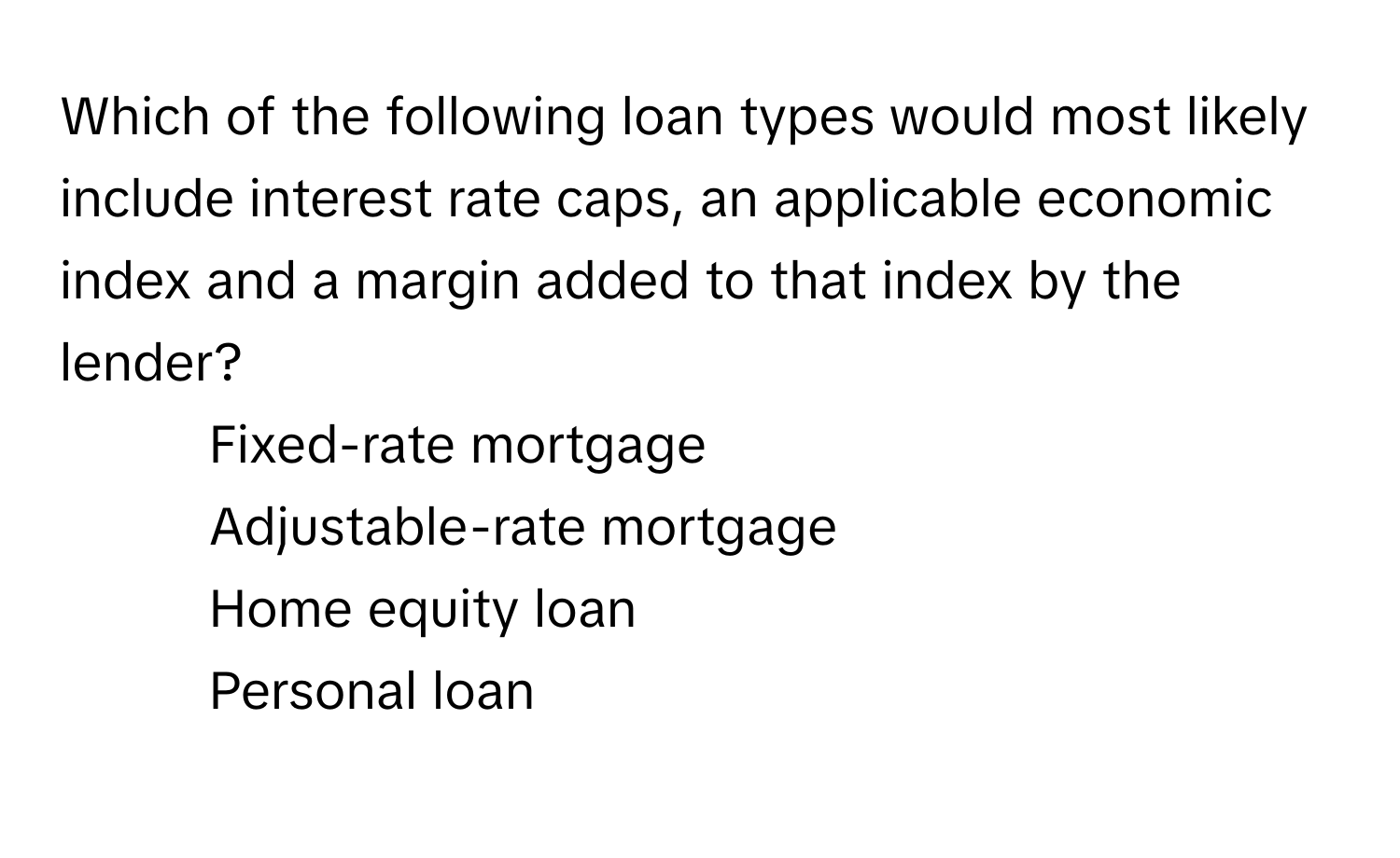 Which of the following loan types would most likely include interest rate caps, an applicable economic index and a margin added to that index by the lender?

1) Fixed-rate mortgage 
2) Adjustable-rate mortgage 
3) Home equity loan 
4) Personal loan