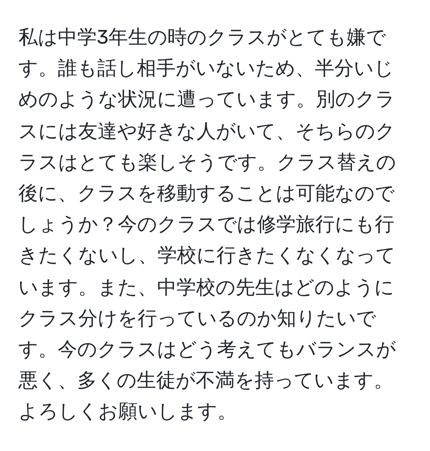 私は中学3年生の時のクラスがとても嫌です。誰も話し相手がいないため、半分いじめのような状況に遭っています。別のクラスには友達や好きな人がいて、そちらのクラスはとても楽しそうです。クラス替えの後に、クラスを移動することは可能なのでしょうか？今のクラスでは修学旅行にも行きたくないし、学校に行きたくなくなっています。また、中学校の先生はどのようにクラス分けを行っているのか知りたいです。今のクラスはどう考えてもバランスが悪く、多くの生徒が不満を持っています。よろしくお願いします。