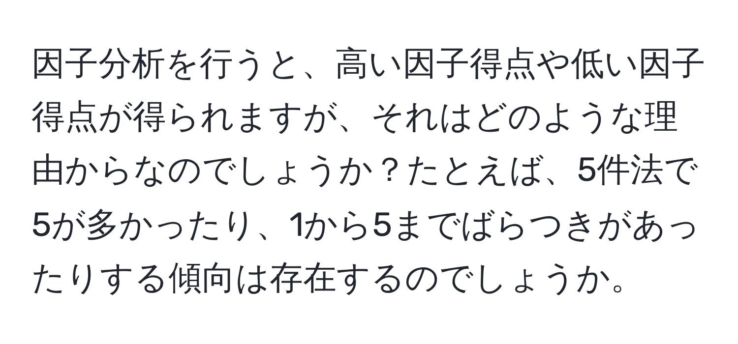 因子分析を行うと、高い因子得点や低い因子得点が得られますが、それはどのような理由からなのでしょうか？たとえば、5件法で5が多かったり、1から5までばらつきがあったりする傾向は存在するのでしょうか。