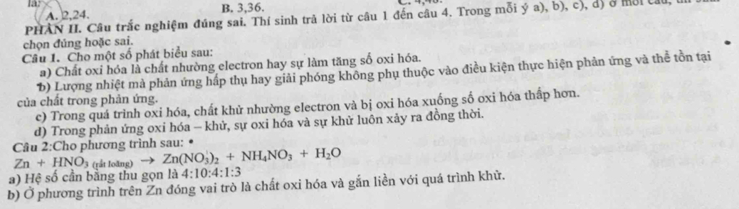 A. 2, 24. B. 3, 36.
PHAN II. Câu trắc nghiệm đúng sai. Thí sinh trả lời từ câu 1 đến câu 4. Trong mỗi ý a), b), c), d) ở môi câu
chọn đúng hoặc sai.
Câu 1. Cho một số phát biểu sau:
a) Chất oxi hóa là chất nhường electron hay sự làm tăng số oxi hóa.
b) Lượng nhiệt mà phản ứng hấp thụ hay giải phóng không phụ thuộc vào điều kiện thực hiện phản ứng và thể tồn tại
của chất trong phản ứng.
c) Trong quá trình oxi hóa, chất khử nhường electron và bị oxi hóa xuống số oxi hóa thấp hơn.
d) Trong phản ứng oxi hóa - khử, sự oxi hóa và sự khử luôn xảy ra đồng thời.
Câu 2:Cho phương trình sau: .
Zn+HNO_3 (rắt loãng) to Zn(NO_3^(1)_2)+NH_4NO_3+H_2O
a) Hệ số cần bằng thu gọn là 4:10:4:1:3
b) Ở phương trình trên Zn đóng vai trò là chất oxi hóa và gắn liền với quá trình khử.