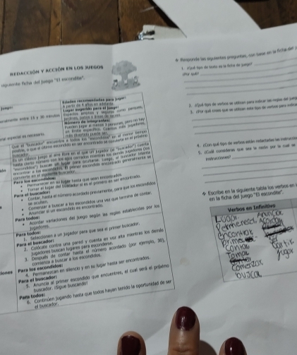 sipotente ficha del juego ''El escondite''. 6 Responde las siguientas preguntas, con tase en la ficha del y
redacción y acción en los juegos 1.  ch tgo de seato es se firite de jungo
UPor quir
_
Elades recomendadas para jugar
spados enotes y Gagoras roro persi  3. Afjué tigú de vertios se utilizan para indicar las reglas de jues
almente entro 15 y 30 ménutos Lugar eugerido pare el jusgal A paror da 4 años en aditanta_
H irero de inteserde =   r e Dtca a irn e de  r    3. ¿hor quá trees que se utituan este tigo de vertos para indica
eue eeca es nécasana Fuerion jugar at mense 3 perones, pero no ty__
más prvertóu puere se === Ente esperáncs Cuatrs iás lgat===
qe el ''Suocada'' escuanórs é todos lus 'scustido'' en el menor secce
costrey e que el último esconcido en ser ancontrado se rosvienta en el pelatino
es un caaico juego al atre lore en el que un jugador (el ''Euscao'') cusoba          neta cese número ron los máos comados nuentars los cenle jngisóores dos 4. ¿Con qué tipo de vertios están refactades ls istrunde
'csnctos'') fuscan en fager mra creuros Tam er Sustador trant 5. iCubl consideras que see le naón por la mal se
inst uctiones 
= a los escondidos. El primer escondido encontado penenalmente so Cara los pacumdidós comierte en el spulente iuorarne__
*  Manmamecer en su lúgar hassa que scen ennoetados
Tomer el tuger del tipecadar sl es el prinstro es ser encontredu
* Escribe en la siguiente tabla los verbos en  
Para el buscador Contar, husta el número acordado previamento, para que los escondidos
en la ficha del juego ''El escondie''.
se oculsen
Pars todos Anuscier el un esconítido es encontrito Comensar a buscar a los escunóidos una vier que termira de contar.
Verbos en Infinitivo
Acordar vaviaciones del juego según las reglas establecidas por lirs jugedores
Para todos: 2. Selecciones a un jugador para que sez el primer buscadon
Para ell buscadon 2. Colócate combre una pareó y cuenta en vor inta mentres los demáa
jugadores buscan lugares para esconderse.
3. Después de contar iasta el número acordado (por ejemplo, 30).
comiente a buscar a los escondidos
Sones Para los escondidos: 4. Permanizican en silencio y en su lugar hasta ser encontrados
Para el buscador: 5. Anuncia al primer escondido que encuentres, el cual setil el próximo
buscador. ISigue buscando
Para todos: 66. Continúen jugando hasta que todos hayan tenido la oportunidad de sen
el buscador.