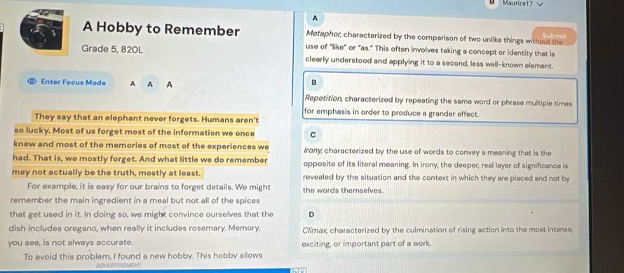 Maurice17 √
A
A Hobby to Remember Metaphor, characterized by the comparison of two unlike things without the
Submit
use of "like" or "as." This often involves taking a concept or identity that is
Grade 5, 820L clearly understood and applying it to a second, less well-known element.
⑨ Enter Focus Mode A A A
B
Repetition, characterized by repeating the same word or phrase multiple times
for emphasis in order to produce a grander effect.
They say that an elephant never forgets. Humans aren't
so lucky. Most of us forget most of the information we once C
knew and most of the memories of most of the experiences we Irony; characterized by the use of words to convey a meaning that is the
had. That is, we mostly forget. And what little we do remember opposite of its literal meaning. In irony, the deeper, real layer of significance is
may not actually be the truth, mostly at least. revealed by the situation and the context in which they are placed and not by
For example, it is easy for our brains to forget details. We might the words themselves.
remember the main ingredient in a meal but not all of the spices
that get used in it. In doing so, we might convince ourselves that the D
dish includes oregano, when really it includes rosemary. Memory, Climax, characterized by the culmination of rising action into the most intense,
you see, is not always accurate. exciting, or important part of a work.
To avoid this problem, I found a new hobby. This hobby allows
ADVERITISEMENT