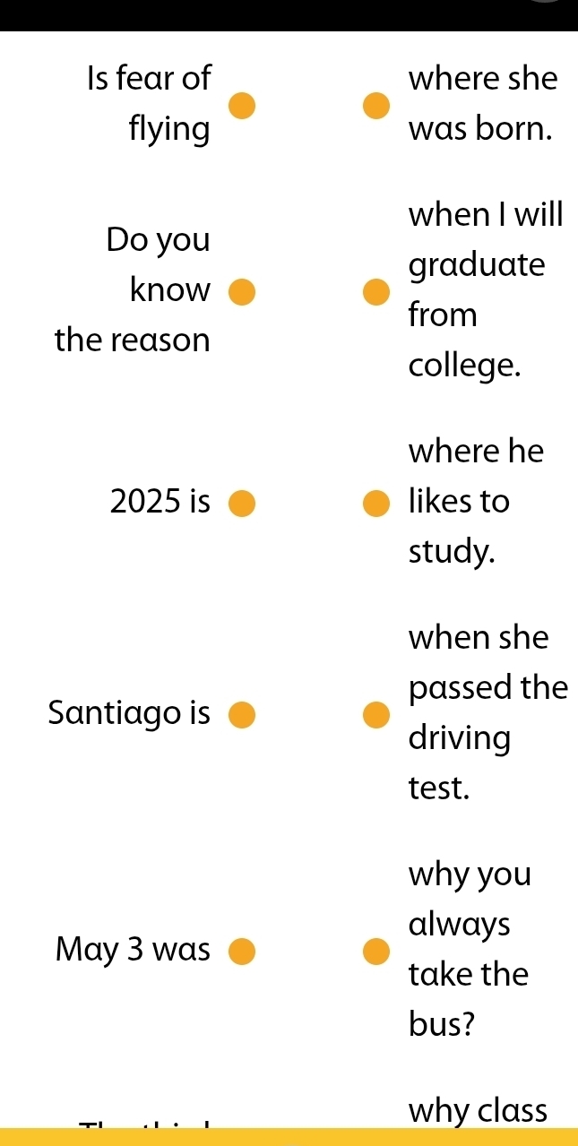 Is fear of where she 
flying was born. 
when I will 
Do you 
graduate 
know 
from 
the reason 
college. 
where he
2025 is likes to 
study. 
when she 
passed the 
Santiago is 
driving 
test. 
why you 
always 
May 3 was 
take the 
bus? 
why class