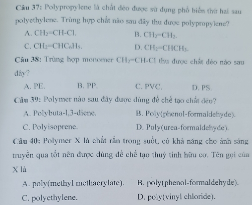 Polypropylene là chất dẻo được sử dụng phổ biển thứ hai sau
polyethylene. Trùng hợp chất nào sau đây thu được polypropylene?
A. CH_2=CH-Cl. B. CH_2=CH_2.
C. CH_2=CHC_6H_5. D. CH_2=CHCH_3. 
Câu 38: Trùng hợp monomer CH_2= CH-Cl thu được chất dẻo nào sau
đây?
A. PE. B. PP. C. PVC. D. PS.
Câu 39: Polymer nào sau đây được dùng để chế tạo chất déo?
A. Polybuta-l, 3 -diene. B. Poly(phenol-formaldehyde).
C. Polyisoprene. D. Poly(urea-formaldehyde).
Câu 40: Polymer X là chất rắn trong suốt, có khả năng cho ánh sáng
truyền qua tốt nên được dùng đề chế tạo thuỷ tinh hữu cơ. Tên gọi của
X là
A. poly(methyl methacrylate). B. poly(phenol-formaldehyde).
C. polyethylene. D. poly(vinyl chloride).