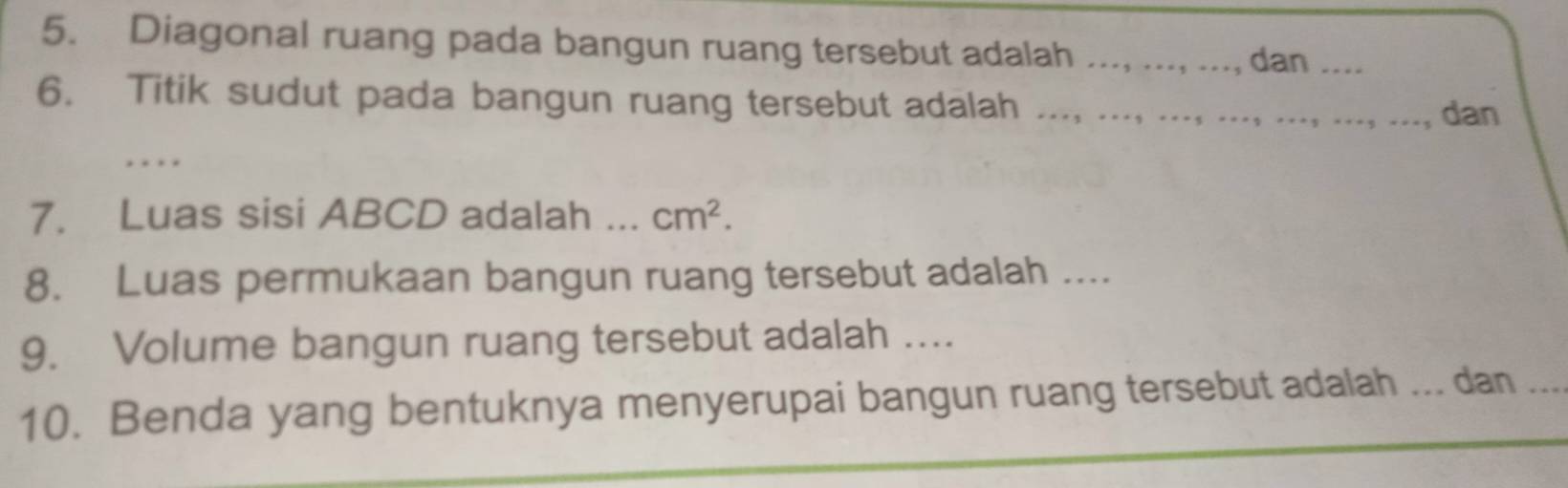 Diagonal ruang pada bangun ruang tersebut adalah _dan_ 
6. Titik sudut pada bangun ruang tersebut adalah .. 
dan 
_ 
7. Luas sisi ABCD adalah ._ cm^2. 
8. Luas permukaan bangun ruang tersebut adalah .... 
9. Volume bangun ruang tersebut adalah .... 
10. Benda yang bentuknya menyerupai bangun ruang tersebut adalah ... dan