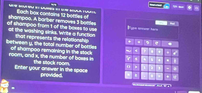 14/15 Need a hint? 
7251 18664 
U E SLUI EU II DUAES 11 LE SLULR T00I1I, 
Each box contains 12 bottles of Dn Rod 
shampoo. A barber removes 3 bottles lType answer here 
of shampoo from 1 of the boxes to use 
at the washing sinks. Write a function 
that represents the relationship 
between y, the total number of bottles 
of shampoo remaining in the stock

9 * 
room, and x, the number of boxes in
5 6 x
the stock room. 
> 1 2 3 - 
Enter your answer in the space 
provided,
π 0 = D