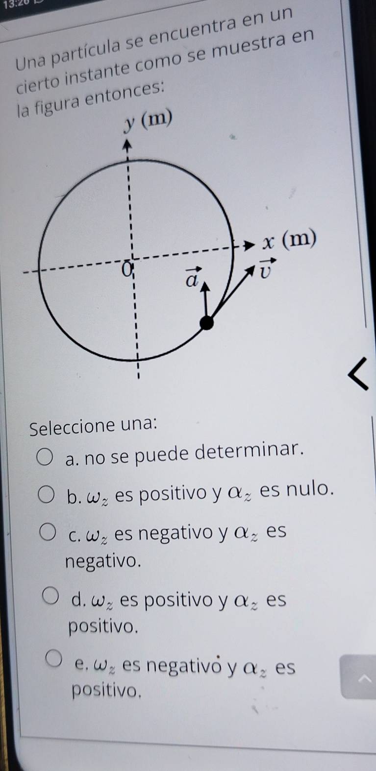 13:20
Una partícula se encuentra en un
cierto instante como se muestra en
ra entonces:
Seleccione una:
a. no se puede determinar.
b. w_z es positivo y alpha _z es nulo.
C. w_z es negativo y a_z es
negativo.
d. w_z es positivo y a_z es
positivo.
e, omega _z es negativó y a_z es
positivo.