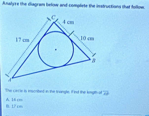 Analyze the diagram below and complete the instructions that follow.
The circle is inscribed in the triangle. Find the length of overline AB
A. 14 cm
B. 17 cm