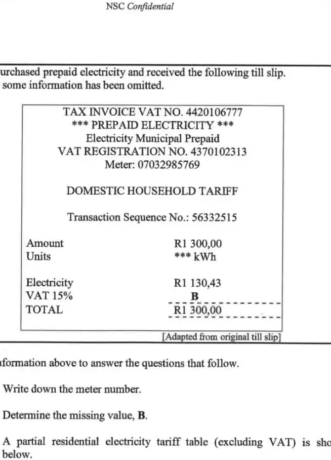 NSC Confidential 
urchased prepaid electricity and received the following till slip. 
some information has been omitted. 
TAX INVOICE VAT NO. 4420106777
*** PREPAID ELECTRICITY *** 
Electricity Municipal Prepaid 
VAT REGISTRATION NO. 4370102313
Meter: 07032985769
DOMESTIC HOUSEHOLD TARIFF 
Transaction Sequence No.: 56332515
Amount R1 300,00
Units * kWh 
Electricity R1 130,43
VAT 15% B 
TOTAL R1 300,00
[Adapted from original till slip] 
aformation above to answer the questions that follow. 
Write down the meter number. 
Determine the missing value, B. 
A partial residential electricity tariff table (excluding VAT) is sho 
below.