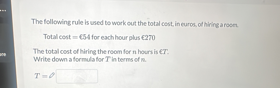 The following rule is used to work out the total cost, in euros, of hiring a room. 
Total cost =€54 for each hour plus €270
re 
The total cost of hiring the room for n hours is ∈ T. 
Write down a formula for T in terms of n.
T= phi