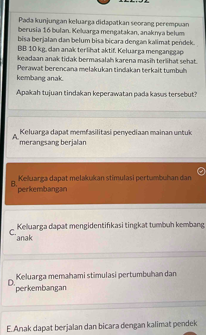 Pada kunjungan keluarga didapatkan seorang perempuan
berusia 16 bulan. Keluarga mengatakan, anaknya belum
bisa berjalan dan belum bisa bicara dengan kalimat pendek.
BB 10 kg, dan anak terlihat aktif. Keluarga menganggap
keadaan anak tidak bermasalah karena masih terlihat sehat.
Perawat berencana melakukan tindakan terkait tumbuh
kembang anak.
Apakah tujuan tindakan keperawatan pada kasus tersebut?
Keluarga dapat memfasilitasi penyediaan mainan untuk
A.
merangsang berjalan
Keluarga dapat melakukan stimulasi pertumbuhan dan
B.
perkembangan
Keluarga dapat mengidentińkasi tingkat tumbuh kembang
C.
anak
Keluarga memahami stimulasi pertumbuhan dan
D.
perkembangan
E.Anak dapat berjalan dan bicara dengan kalimat pendek