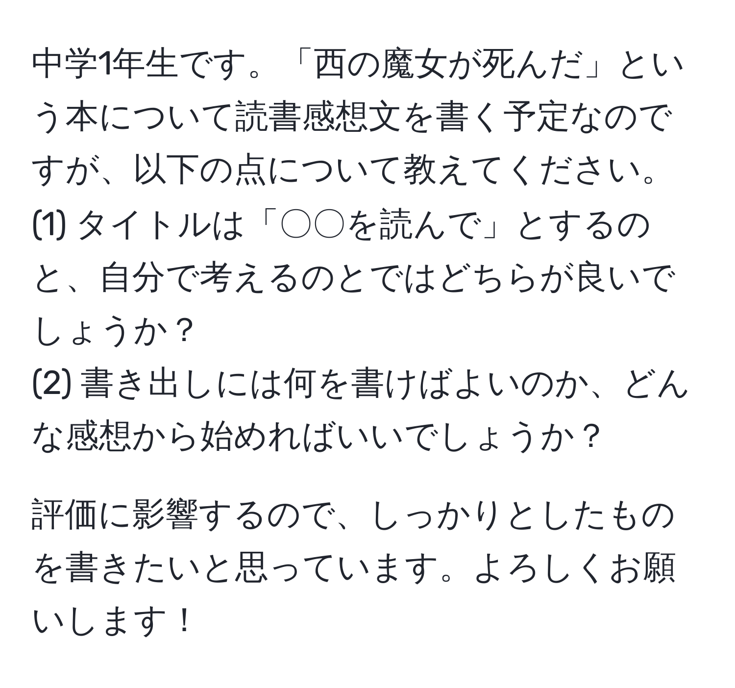 中学1年生です。「西の魔女が死んだ」という本について読書感想文を書く予定なのですが、以下の点について教えてください。  
(1) タイトルは「〇〇を読んで」とするのと、自分で考えるのとではどちらが良いでしょうか？  
(2) 書き出しには何を書けばよいのか、どんな感想から始めればいいでしょうか？  

評価に影響するので、しっかりとしたものを書きたいと思っています。よろしくお願いします！