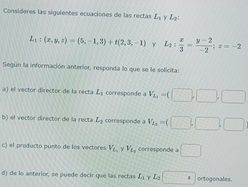 Consideres las siguientes ecuaciones de las rectas L_1 y L_2 :
L_1:(x,y,z)=(5,-1,3)+t(2,3,-1) y L_2: x/3 = (y-2)/-2 ; z=-2
Según la información anterior, responda lo que se le solicita: 
a) el vector director de la recta L_1 corresponde a V_L_1=(□ ,□ ,□
b) el vector director de la recta L_2 corresponde a V_L_2=(□ ,□ ,□
c) el producto punto de los vectores V_L_1 y V_L_2 corresponde a □ 
d) de lo anterior, se puede decir que las rectas L_1 y L_2= ortogonales.