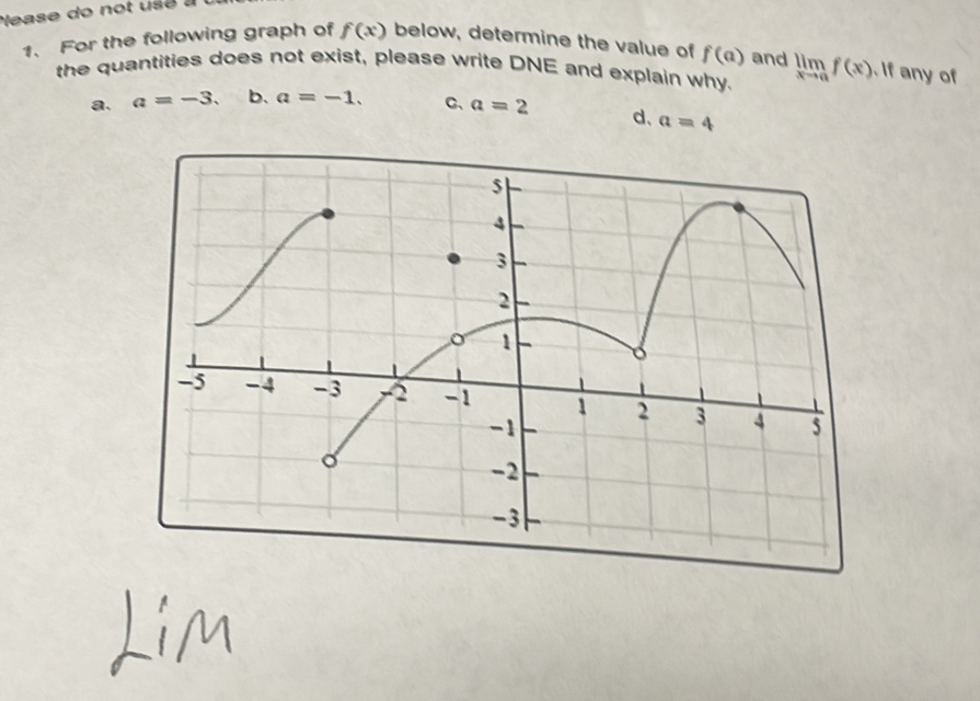 ease do not usé à
f(x)
1. For the following graph of below, determine the value of f(a) and limlimits _xto af(x) If any of
the quantities does not exist, please write DNE and explain why.
a. a=-3. b、 a=-1. C、 a=2 d、 a=4