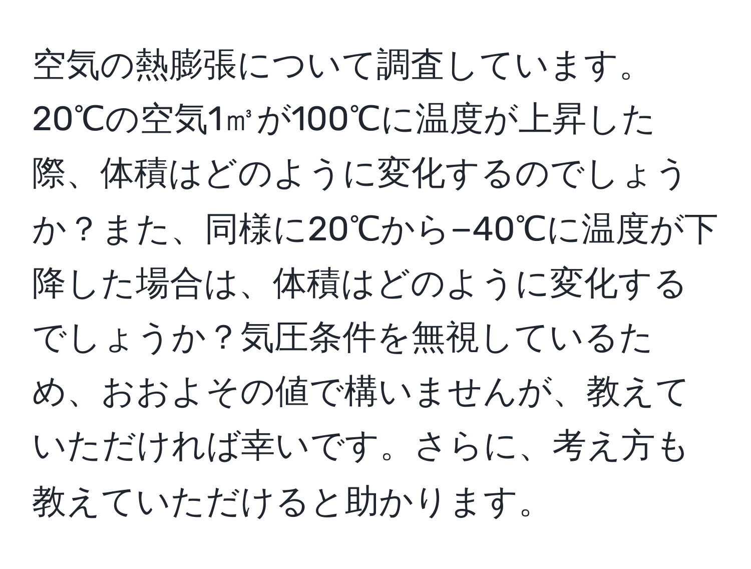 空気の熱膨張について調査しています。20℃の空気1㎥が100℃に温度が上昇した際、体積はどのように変化するのでしょうか？また、同様に20℃から−40℃に温度が下降した場合は、体積はどのように変化するでしょうか？気圧条件を無視しているため、おおよその値で構いませんが、教えていただければ幸いです。さらに、考え方も教えていただけると助かります。