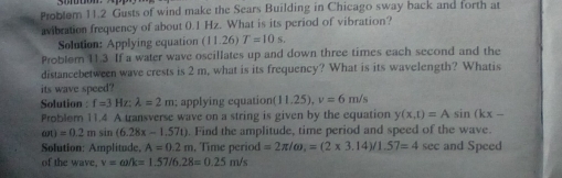 Problem 11.2 Gusts of wind make the Sears Building in Chicago sway back and forth at 
avibration frequency of about 0.1 Hz. What is its period of vibration? 
Solution: Applying equation (11.26)T=10.s. 
Problem 11.3 If a water wave oscillates up and down three times each second and the 
distancebetween wave crests is 2 m, what is its frequency? What is its wavelength? Whatis 
its wave speed? 
Solution : f=3Hz : lambda =2m applying equation (11.25), v=6m/s
Problem 11.4 A transverse wave on a string is given by the equation y(x,t)=Asin (kx-
an)=0.2msin (6.28x-1.57t). Find the amplitude, time period and speed of the wave. 
Solution: Amplitude, A=0.2 m. Time period =2π /omega _1=(2* 3.14)/1.57=4sec and Speed 
of the wave, v=omega /k=1.57/6.28=0.25m/s