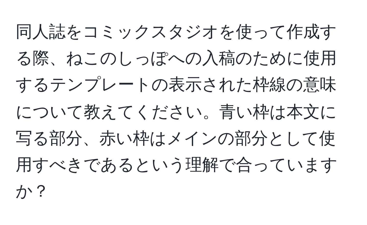 同人誌をコミックスタジオを使って作成する際、ねこのしっぽへの入稿のために使用するテンプレートの表示された枠線の意味について教えてください。青い枠は本文に写る部分、赤い枠はメインの部分として使用すべきであるという理解で合っていますか？