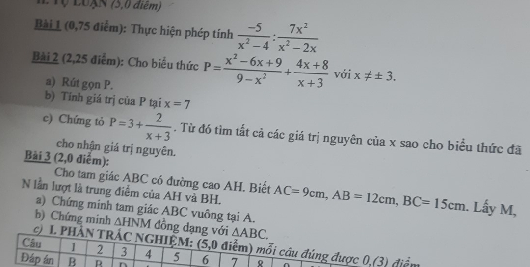 LTộ LUAN (5,0 điểm) 
Bài 1 (0,75 điểm): Thực hiện phép tính  (-5)/x^2-4 : 7x^2/x^2-2x 
Bài 2 (2,25 điểm): Cho biểu thức P= (x^2-6x+9)/9-x^2 + (4x+8)/x+3  với x!= ± 3. 
a) Rút gọn P. 
b) Tính giá trị của P tại x=7
c) Chứng tỏ P=3+ 2/x+3 . Từ đó tìm tất cả các giá trị nguyên của x sao cho biểu thức đã 
cho nhận giá trị nguyên. 
Bài 3 (2,0 điểm): 
Cho tam giác ABC có đường cao AH. Biết AC=9cm, AB=12cm, BC=15cm. Lấy M, 
N lần lượt là trung điểm của AH và BH. 
a) Chứng minh tam giác ABC vuông tại A. 
b) Chứng minh △ HNM đồng dạng với △ ABC. 
Câu c) I. PHẢN TRÁC NGHIỆM: (5,0 điểm) mỗi câu đúng được 0,(3) điểm
1 2 3 4 5 6 7 8
Đáp án B B n