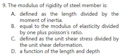 The modulus of rigidity of steel member is:
A. defined as the length divided by the
moment of inertia.
B. equal to the modulus of elasticity divided
by one plus poisson’s ratio.
C. defined as the unit shear stress divided by
the unit shear deformation.
D. a function of the length and depth