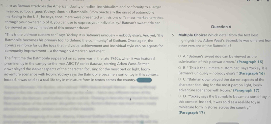 Just as Batman straddles the American duality of radical individualism and conformity to a larger
mission, so too, argues Yockey, does his Batmobile. From practically the onset of automobile
marketing in the U.S., he says, consumers were presented with visions of “a mass-market item that,
through your ownership of it, you can use to express your individuality.” Batman's sweet ride can
be viewed as the culmination of this postwar dream. Question 6
"This is the ultimate custom car,” says Yockey. It is Batman’s uniquely - nobody else’s. And yet, “the 6. Multiple Choice: Which detail from the text best
Batmobile becomes his primary tool to defend the community" of Gotham. Once again, the highlights how Adam West's Batmobile was different fron
comics reinforce for us the idea that individual achievement and individual style can be agents for other versions of the Batmobile?
community improvement - a thoroughly American sentiment.
The first time the Batmobile appeared on screens was in the late 1960s, when it was featured A. "Batman's sweet ride can be viewed as the
prominently in the campy-to-the-max ABC TV series Batman, starring Adam West. Batman culmination of this postwar dream." (Paragraph 15)
downplayed the darker aspects of the character, focusing for the most part on light, loony B. "'This is the ultimate custom car,' says Yockey. It is
adventure scenarios with Robin. Yockey says the Batmobile became a sort of toy in this context. Batman's uniquely - nobody else's." (Paragraph 16)
Indeed, it was sold as a real-life toy in miniature form in stores across the country. C. "Batman downplayed the darker aspects of the
character, focusing for the most part on light, loony
adventure scenarios with Robin." (Paragraph 17)
D. "Yockey says the Batmobile became a sort of toy in
this context. Indeed, it was sold as a real-life toy in
miniature form in stores across the country."
(Paragraph 17)
