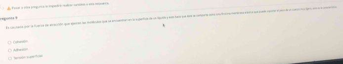 Pasar a otra pregunta le impedirá realizar cambios a está respuesta.
Es causada por la fuerza de atracción que ejercen las moléculas que se encuentran en la superficie de un liguido y esto hace que este se comporte como una finisima menbrana eástica quepuade eportar el pes de lcemno ipes en e l onerna
regunta 9
Colvesion
Adhesión
Tensión superficial