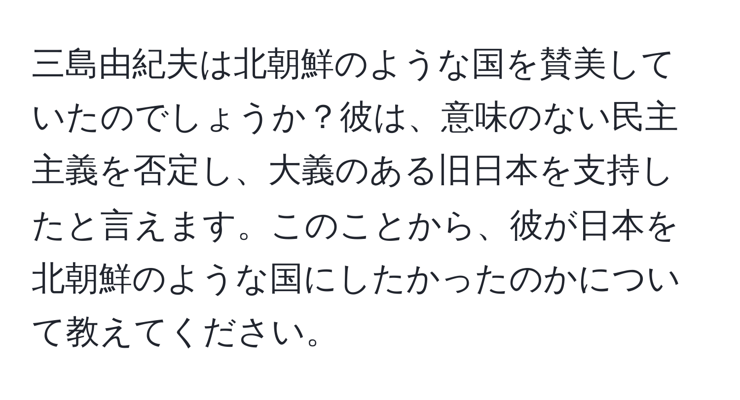 三島由紀夫は北朝鮮のような国を賛美していたのでしょうか？彼は、意味のない民主主義を否定し、大義のある旧日本を支持したと言えます。このことから、彼が日本を北朝鮮のような国にしたかったのかについて教えてください。