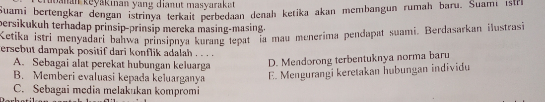 banan keyakınan yang dianut masyarakat
Suami bertengkar dengan istrinya terkait perbedaan denah ketika akan membangun rumah baru. Suami istri
persikukuh terhadap prinsip-prinsip mereka masing-masing.
Ketika istri menyadari bahwa prinsípnya kurang tepat ia mau menerima pendapat suami. Berdasarkan ilustrasi
ersebut dampak positif dari konflik adalah . . . .
A. Sebagai alat perekat hubungan keluarga
D. Mendorong terbentuknya norma baru
B. Memberi evaluasi kepada keluarganya
E. Mengurangi keretakan hubungan individu
C. Sebagai media melakukan kompromi