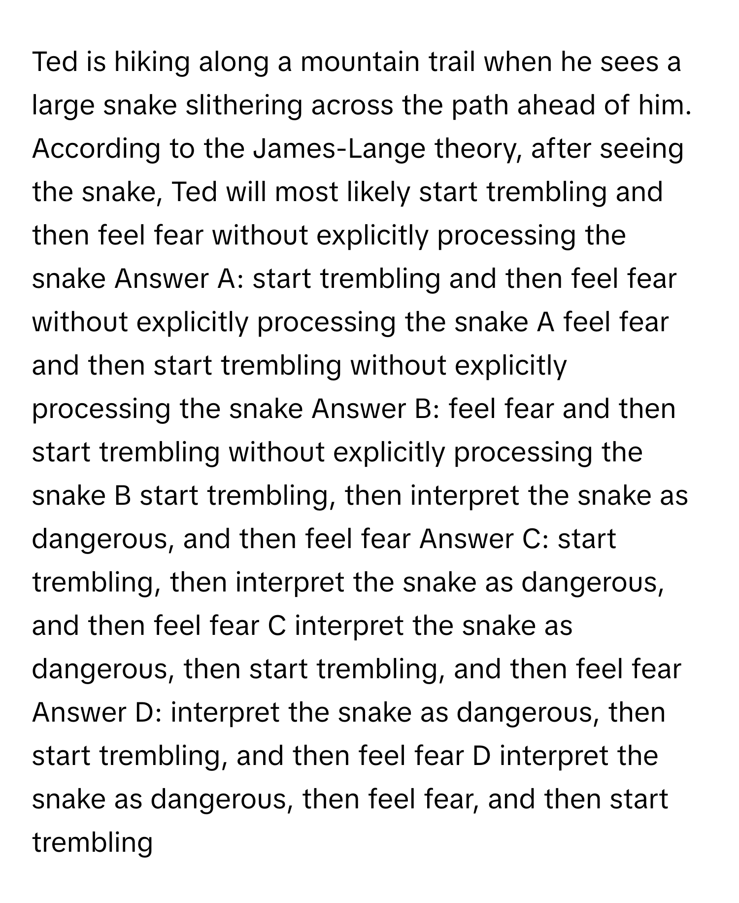 Ted is hiking along a mountain trail when he sees a large snake slithering across the path ahead of him. According to the James-Lange theory, after seeing the snake, Ted will most likely start trembling and then feel fear without explicitly processing the snake Answer A: start trembling and then feel fear without explicitly processing the snake A feel fear and then start trembling without explicitly processing the snake Answer B: feel fear and then start trembling without explicitly processing the snake B start trembling, then interpret the snake as dangerous, and then feel fear Answer C: start trembling, then interpret the snake as dangerous, and then feel fear C interpret the snake as dangerous, then start trembling, and then feel fear Answer D: interpret the snake as dangerous, then start trembling, and then feel fear D interpret the snake as dangerous, then feel fear, and then start trembling