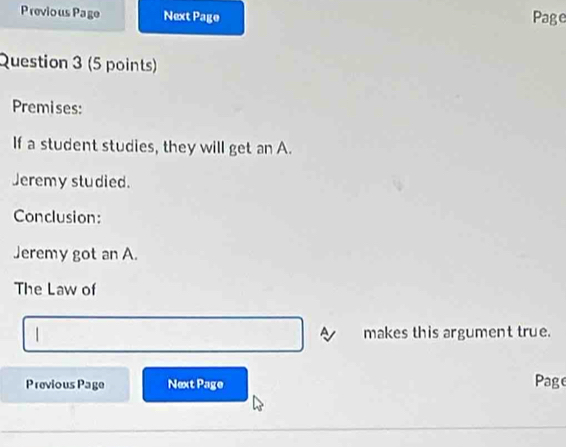 Previous Page Next Page Page 
Question 3 (5 points) 
Premises: 
If a student studies, they will get an A. 
Jeremy studied. 
Conclusion: 
Jeremy got an A. 
The Law of 
A 
| makes this argument true. 
Previous Page Next Page Page